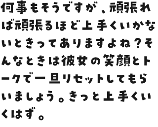 何事もそうですが、頑張れば頑張るほど上手くいかないときってありますよね？そんなときは彼女の笑顔とトークで一旦リセットしてもらいましょう。きっと上手くいくはず。