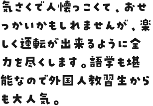 気さくで人懐っこくて、おせっかいかもしれませんが、楽しく運転が出来るように全力を尽くします。語学も堪能なので外国人教習生からも大人気。